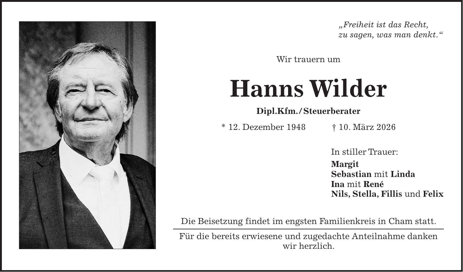 'Freiheit ist das Recht, zu sagen, was man denkt.' Wir trauern um Hanns Wilder Dipl.Kfm. / Steuerberater * 12. Dezember 1948 + 10. März 2026 In stiller Trauer: Margit Sebastian mit Linda Ina mit René Nils, Stella, Fillis und Felix Die Beisetzung findet im engsten Familienkreis in Cham statt. Für die bereits erwiesene und zugedachte Anteilnahme danken wir herzlich.
