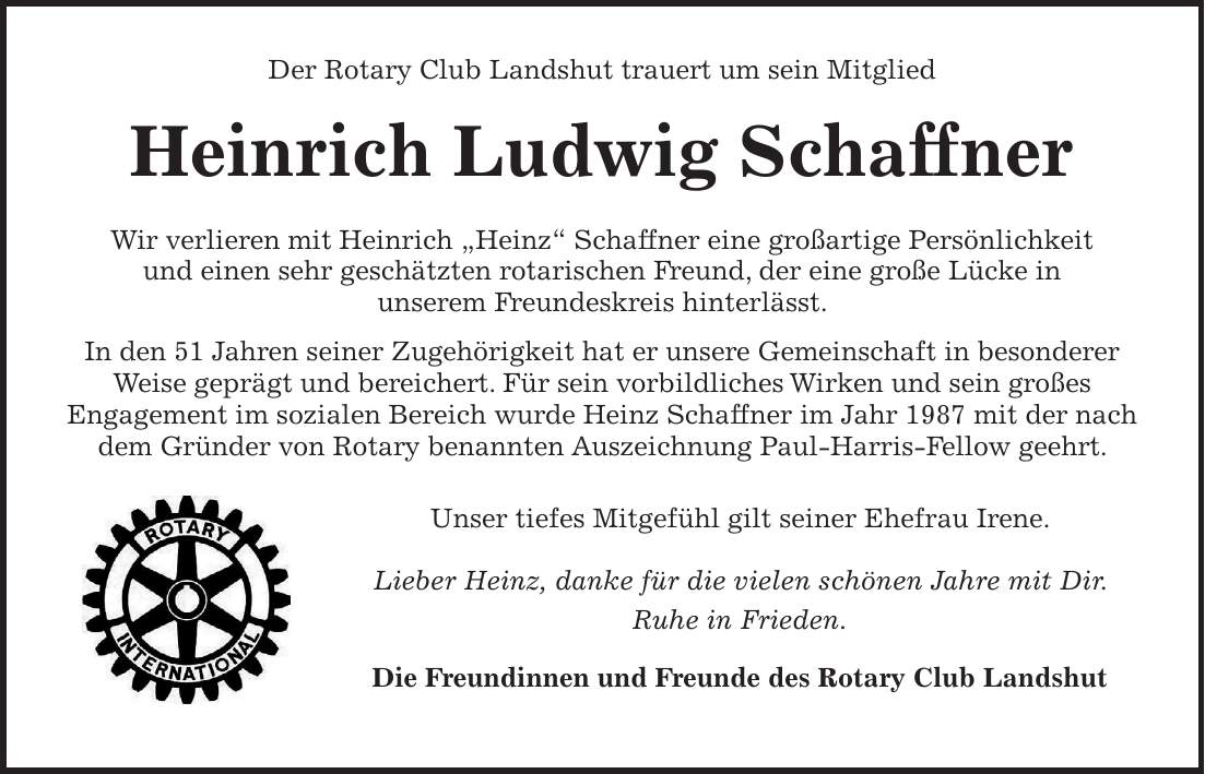  Der Rotary Club Landshut trauert um sein Mitglied Heinrich Ludwig Schaffner Wir verlieren mit Heinrich 'Heinz' Schaffner eine großartige Persönlichkeit und einen sehr geschätzten rotarischen Freund, der eine große Lücke in unserem Freundeskreis hinterlässt. In den 51 Jahren seiner Zugehörigkeit hat er unsere Gemeinschaft in besonderer Weise geprägt und bereichert. Für sein vorbildliches Wirken und sein großes Engagement im sozialen Bereich wurde Heinz Schaffner im Jahr 1987 mit der nach dem Gründer von Rotary benannten Auszeichnung Paul-Harris-Fellow geehrt. Unser tiefes Mitgefühl gilt seiner Ehefrau Irene. Lieber Heinz, danke für die vielen schönen Jahre mit Dir. Ruhe in Frieden. Die Freundinnen und Freunde des Rotary Club Landshut Der Rotary Club Landshut trauert um sein Mitglied Heinrich Ludwig Schaffner Wir verlieren mit Heinrich 'Heinz' Schaffner eine großartige Persönlichkeit und einen sehr geschätzten rotarischen Freund, der eine große Lücke in unserem Freundeskreis hinterlässt. In den 51 Jahren seiner Zugehörigkeit hat er unsere Gemeinschaft in besonderer Weise geprägt und bereichert. Für sein vorbildliches Wirken und sein großes Engagement im sozialen Bereich wurde Heinz Schaffner im Jahr 1987 mit der nach dem Gründer von Rotary benannten Auszeichnung Paul-Harris-Fellow geehrt. Unser tiefes Mitgefühl gilt seiner Ehefrau Irene. Lieber Heinz, danke für die vielen schönen Jahre mit Dir. Ruhe in Frieden. Die Freundinnen und Freunde des Rotary Club Landshut 
