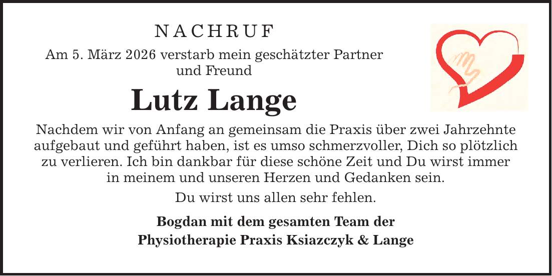 NACHRUFAm 5. März 2026 verstarb mein geschätzter Partnerund FreundLutz LangeNachdem wir von Anfang an gemeinsam die Praxis über zwei Jahrzehnteaufgebaut und geführt haben, ist es umso schmerzvoller, Dich so plötzlichzu verlieren. Ich bin dankbar für diese schöne Zeit und Du wirst immerin meinem und unseren Herzen und Gedanken sein.Du wirst uns allen sehr fehlen.Bogdan mit dem gesamten Team derPhysiotherapie Praxis Ksiazczyk & Lange