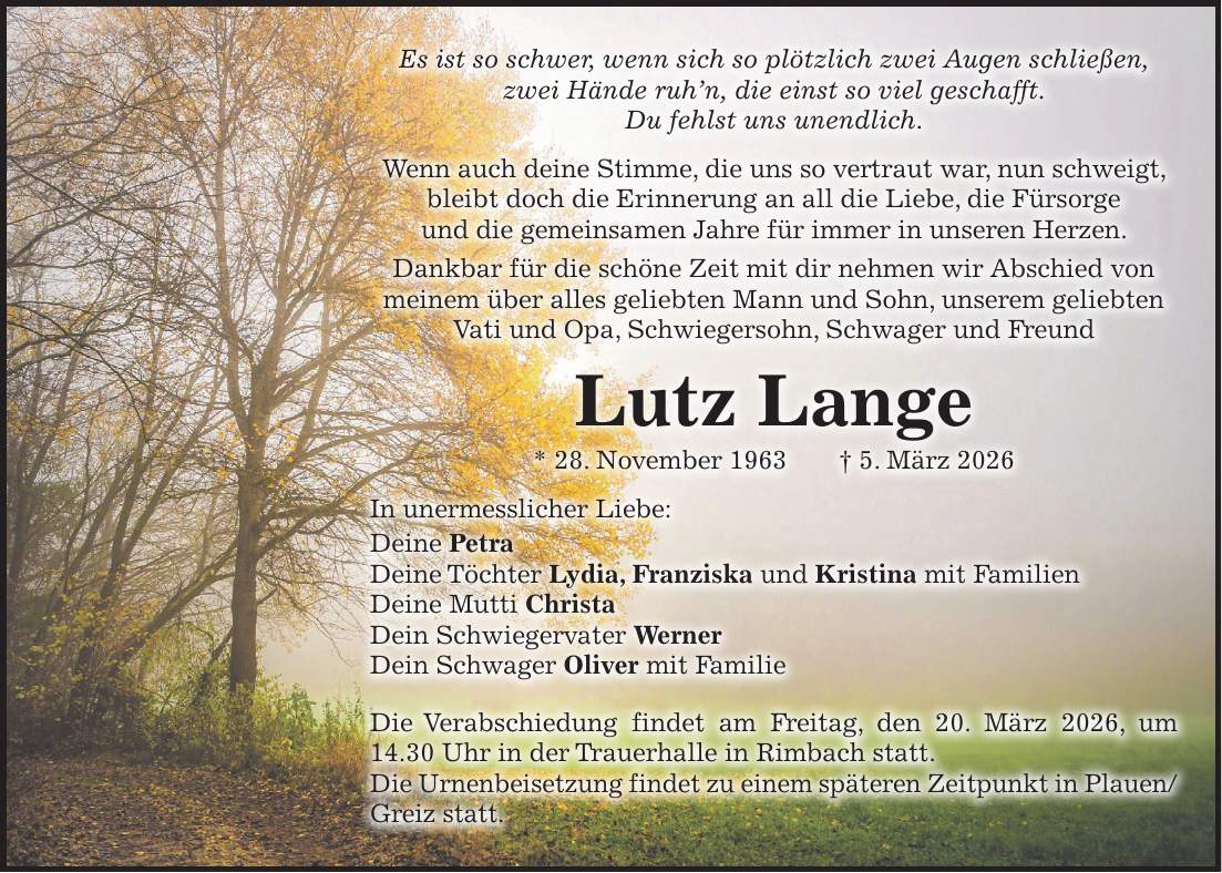 Es ist so schwer, wenn sich so plötzlich zwei Augen schließen, zwei Hände ruh'n, die einst so viel geschafft. Du fehlst uns unendlich. Wenn auch deine Stimme, die uns so vertraut war, nun schweigt, bleibt doch die Erinnerung an all die Liebe, die Fürsorge und die gemeinsamen Jahre für immer in unseren Herzen. Dankbar für die schöne Zeit mit dir nehmen wir Abschied von meinem über alles geliebten Mann und Sohn, unserem geliebten Vati und Opa, Schwiegersohn, Schwager und Freund Lutz Lange * 28. November 1963 + 5. März 2026 In unermesslicher Liebe: Deine Petra Deine Töchter Lydia, Franziska und Kristina mit Familien Deine Mutti Christa Dein Schwiegervater Werner Dein Schwager Oliver mit Familie Die Verabschiedung findet am Freitag, den 20. März 2026, um 14.30 Uhr in der Trauerhalle in Rimbach statt. Die Urnenbeisetzung findet zu einem späteren Zeitpunkt in Plauen/Greiz statt.