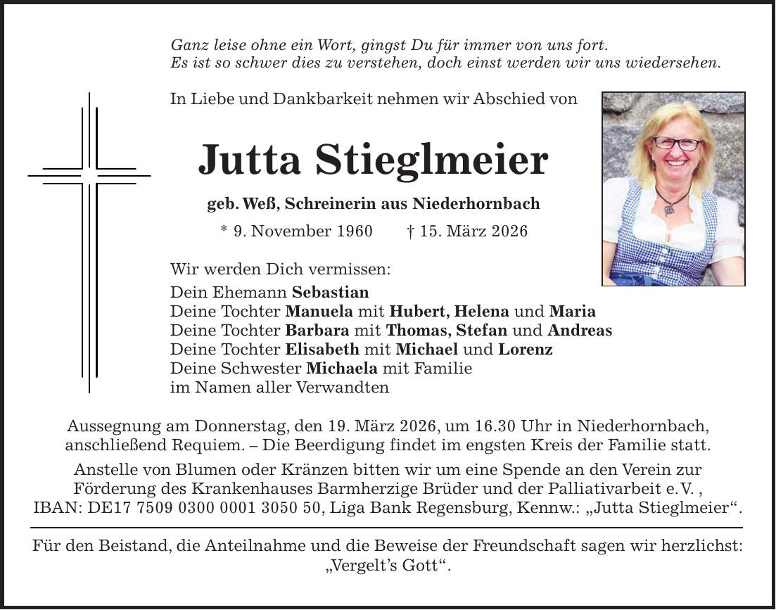 Ganz leise ohne ein Wort, gingst Du für immer von uns fort. Es ist so schwer dies zu verstehen, doch einst werden wir uns wiedersehen. In Liebe und Dankbarkeit nehmen wir Abschied von Jutta Stieglmeier geb. Weß, Schreinerin aus Niederhornbach * 9. November 1960 + 15. März 2026 Wir werden Dich vermissen: Dein Ehemann Sebastian Deine Tochter Manuela mit Hubert, Helena und Maria Deine Tochter Barbara mit Thomas, Stefan und Andreas Deine Tochter Elisabeth mit Michael und Lorenz Deine Schwester Michaela mit Familie im Namen aller Verwandten Aussegnung am Donnerstag, den 19. März 2026, um 16.30 Uhr in Niederhornbach, anschließend Requiem. - Die Beerdigung findet im engsten Kreis der Familie statt. Anstelle von Blumen oder Kränzen bitten wir um eine Spende an den Verein zur Förderung des Krankenhauses Barmherzige Brüder und der Palliativarbeit e. V. , IBAN: DE***, Liga Bank Regensburg, Kennw.: 'Jutta Stieglmeier'. Für den Beistand, die Anteilnahme und die Beweise der Freundschaft sagen wir herzlichst: 'Vergelt's Gott'.