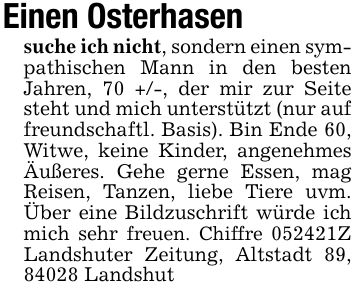 Einen Osterhasen suche ich nicht, sondern einen sympathischen Mann in den besten Jahren, 70 +/-, der mir zur Seite steht und mich unterstützt (nur auf freundschaftl. Basis). Bin Ende 60, Witwe, keine Kinder, angenehmes Äußeres. Gehe gerne Essen, mag Reisen, Tanzen, liebe Tiere uvm. Über eine Bildzuschrift würde ich mich sehr freuen. Chiffre ***Z Landshuter Zeitung, Altstadt 89, 84028 Landshut