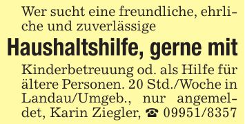 Wer sucht eine freundliche, ehrliche und zuverlässigeHaushaltshilfe, gerne mitKinderbetreuung od. als Hilfe für ältere Personen. 20 Std./Woche in Landau/Umgeb., nur angemeldet, Karin Ziegler, _ ***