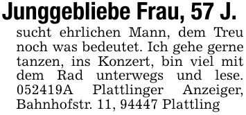Junggebliebe Frau, 57 J.sucht ehrlichen Mann, dem Treu noch was bedeutet. Ich gehe gerne tanzen, ins Konzert, bin viel mit dem Rad unterwegs und lese. ***A Plattlinger Anzeiger, Bahnhofstr. 11, 94447 Plattling