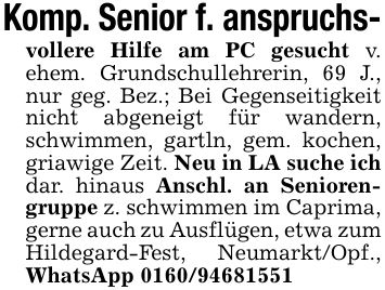Komp. Senior f. anspruchs-vollere Hilfe am PC gesucht v. ehem. Grundschullehrerin, 69 J., nur geg. Bez.; Bei Gegenseitigkeit nicht abgeneigt für wandern, schwimmen, gartln, gem. kochen, griawige Zeit. Neu in LA suche ich dar. hinaus Anschl. an Seniorengruppe z. schwimmen im Caprima, gerne auch zu Ausflügen, etwa zum Hildegard-Fest, Neumarkt/Opf., WhatsApp ***
