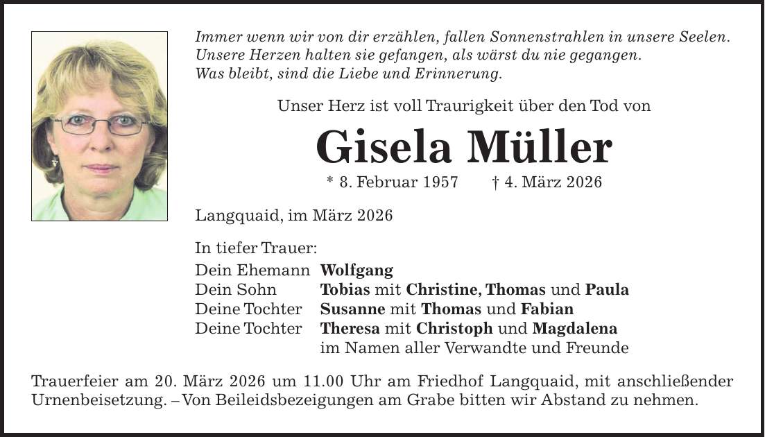 Immer wenn wir von dir erzählen, fallen Sonnenstrahlen in unsere Seelen. Unsere Herzen halten sie gefangen, als wärst du nie gegangen. Was bleibt, sind die Liebe und Erinnerung. Unser Herz ist voll Traurigkeit über den Tod von Gisela Müller * 8. Februar 1957 + 4. März 2026 Langquaid, im März 2026 In tiefer Trauer: Dein Ehemann Wolfgang Dein Sohn Tobias mit Christine, Thomas und Paula Deine Tochter Susanne mit Thomas und Fabian Deine Tochter Theresa mit Christoph und Magdalena im Namen aller Verwandte und Freunde Trauerfeier am 20. März 2026 um 11.00 Uhr am Friedhof Langquaid, mit anschließender Urnenbeisetzung. - Von Beileidsbezeigungen am Grabe bitten wir Abstand zu nehmen.