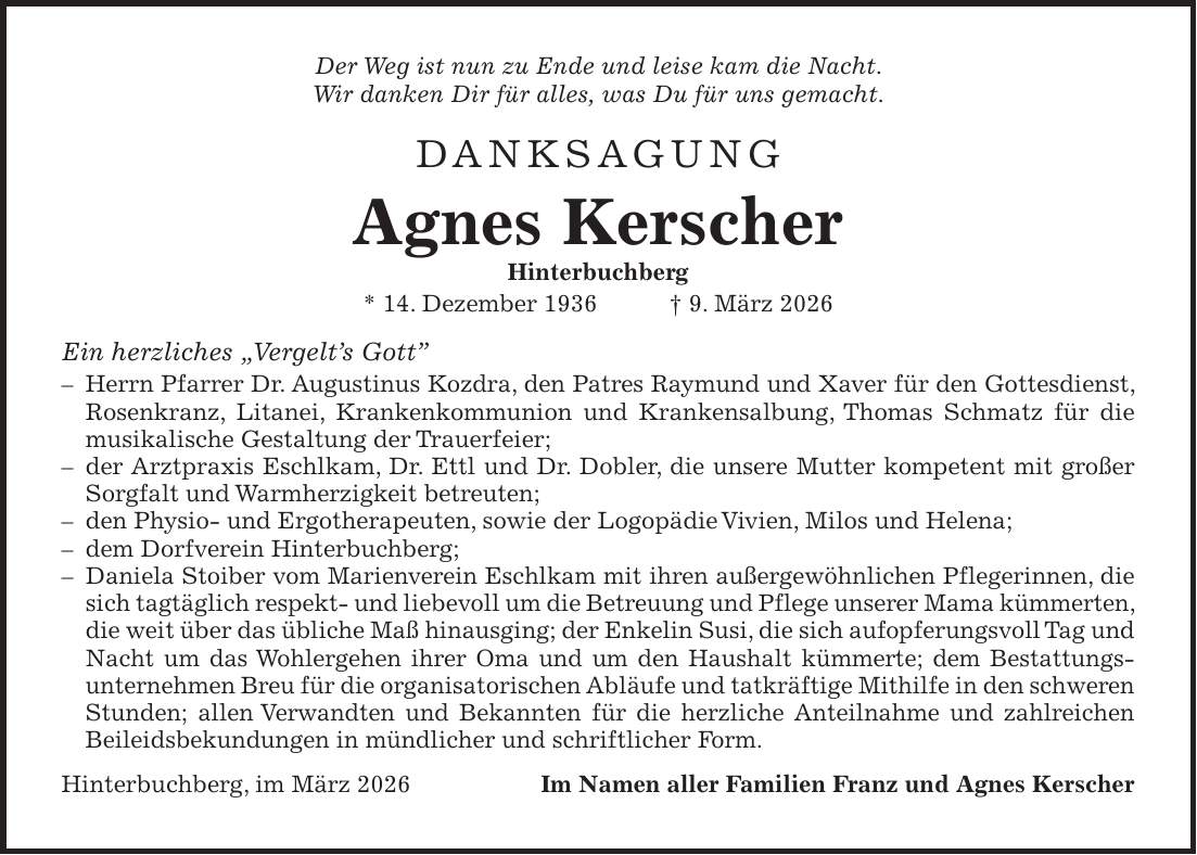 Der Weg ist nun zu Ende und leise kam die Nacht. Wir danken Dir für alles, was Du für uns gemacht. Danksagung Agnes Kerscher Hinterbuchberg * 14. Dezember 1936 + 9. März 2026 Ein herzliches 'Vergelt's Gott'' - Herrn Pfarrer Dr. Augustinus Kozdra, den Patres Raymund und Xaver für den Gottesdienst, Rosenkranz, Litanei, Krankenkommunion und Krankensalbung, Thomas Schmatz für die musikalische Gestaltung der Trauerfeier; - der Arztpraxis Eschlkam, Dr. Ettl und Dr. Dobler, die unsere Mutter kompetent mit großer Sorgfalt und Warmherzigkeit betreuten; - den Physio- und Ergotherapeuten, sowie der Logopädie Vivien, Milos und Helena; - dem Dorfverein Hinterbuchberg; - Daniela Stoiber vom Marienverein Eschlkam mit ihren außergewöhnlichen Pflegerinnen, die sich tagtäglich respekt- und liebevoll um die Betreuung und Pflege unserer Mama kümmerten, die weit über das übliche Maß hinausging; der Enkelin Susi, die sich aufopferungsvoll Tag und Nacht um das Wohlergehen ihrer Oma und um den Haushalt kümmerte; dem Bestattungsunternehmen Breu für die organisatorischen Abläufe und tatkräftige Mithilfe in den schweren Stunden; allen Verwandten und Bekannten für die herzliche Anteilnahme und zahlreichen Beileidsbekundungen in mündlicher und schriftlicher Form. Hinterbuchberg, im März 2026Im Namen aller Familien Franz und Agnes Kerscher