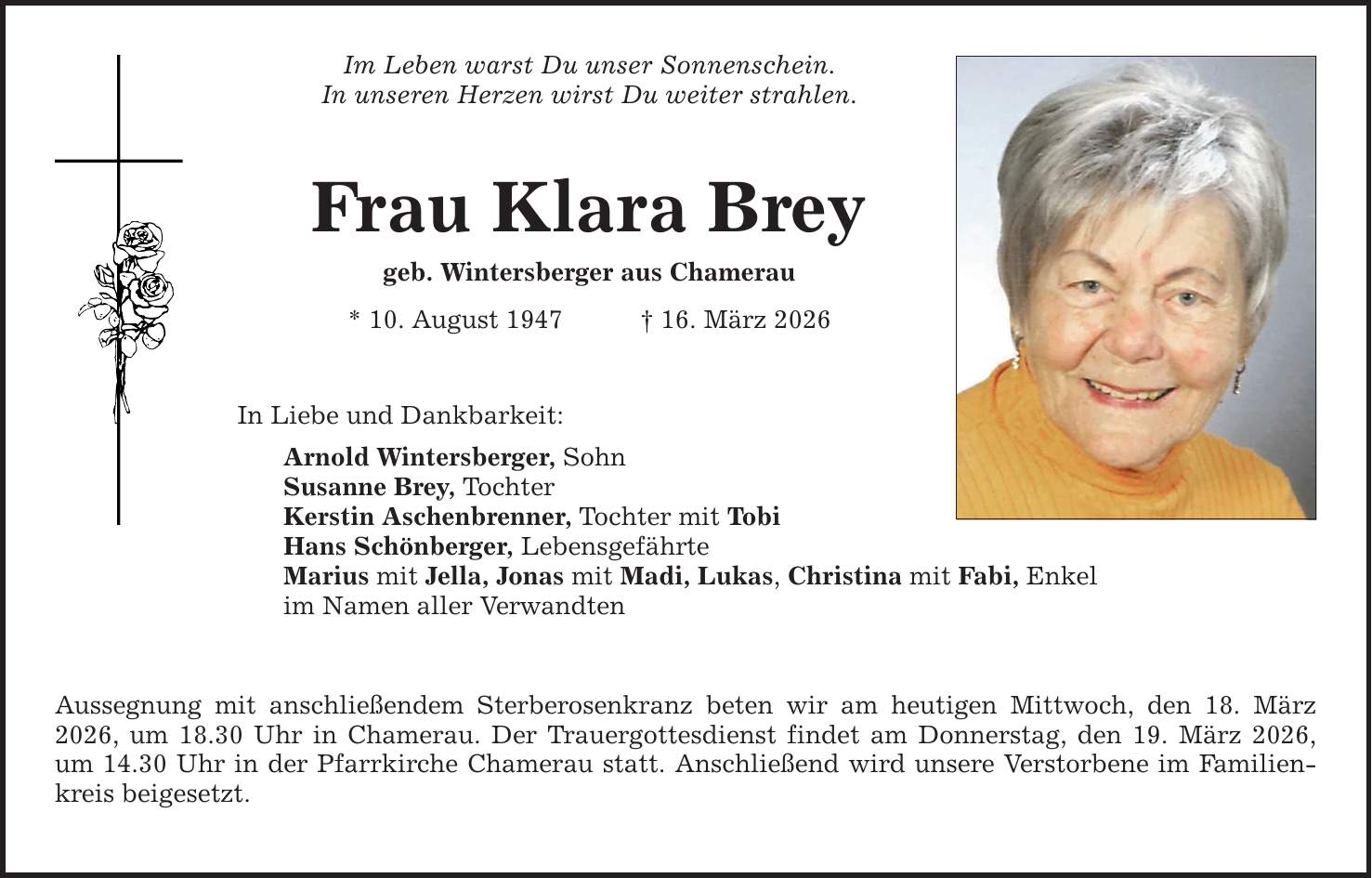 Im Leben warst Du unser Sonnenschein.In unseren Herzen wirst Du weiter strahlen.Frau Klara Breygeb. Wintersberger aus Chamerau* 10. August 1947 _ 16. März 2026In Liebe und Dankbarkeit:Arnold Wintersberger, Sohn Susanne Brey, Tochter Kerstin Aschenbrenner, Tochter mit TobiHans Schönberger, LebensgefährteMarius mit Jella, Jonas mit Madi, Lukas, Christina mit Fabi, Enkelim Namen aller Verwandten Aussegnung mit anschließendem Sterberosenkranz beten wir am heutigen Mittwoch, den 18. März 2026, um 18.30 Uhr in Chamerau. Der Trauergottesdienst findet am Donnerstag, den 19. März 2026, um 14.30 Uhr in der Pfarrkirche Chamerau statt. Anschließend wird unsere Verstorbene im Familienkreis beigesetzt.