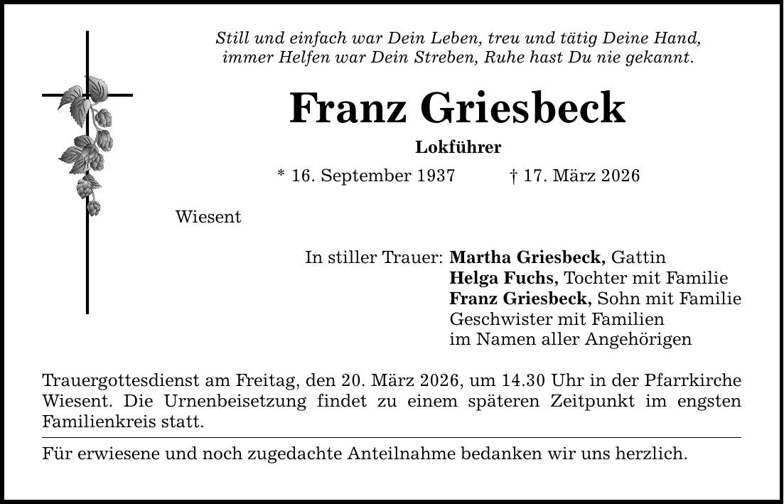 Still und einfach war Dein Leben, treu und tätig Deine Hand, immer Helfen war Dein Streben, Ruhe hast Du nie gekannt. Franz Griesbeck Lokführer * 16. September 1937 _ 17. März 2026 Wiesent In stiller Trauer: Trauergottesdienst am Freitag, den 20. März 2026, um 14.30 Uhr in der Pfarrkirche Wiesent. Die Urnenbeisetzung findet zu einem späteren Zeitpunkt im engsten Familienkreis statt. Für erwiesene und noch zugedachte Anteilnahme bedanken wir uns herzlich. Martha Griesbeck, Gattin Helga Fuchs, Tochter mit Familie Franz Griesbeck, Sohn mit Familie Geschwister mit Familien im Namen aller Angehörigen