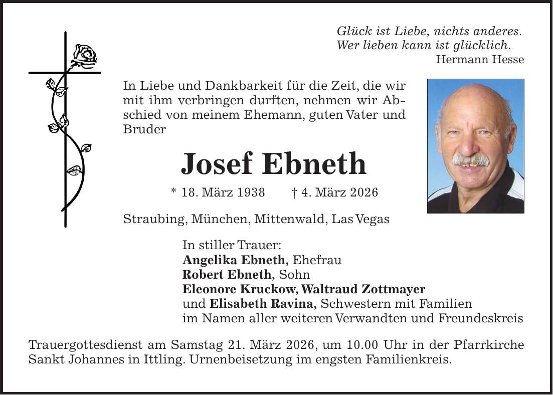 Glück ist Liebe, nichts anderes. Wer lieben kann ist glücklich. Hermann Hesse In Liebe und Dankbarkeit für die Zeit, die wir mit ihm verbringen durften, nehmen wir Abschied von meinem Ehemann, guten Vater und Bruder Josef Ebneth * 18. März 1938 + 4. März 2026 Straubing, München, Mittenwald, Las Vegas In stiller Trauer: Angelika Ebneth, Ehefrau Robert Ebneth, Sohn Eleonore Kruckow, Waltraud Zottmayer und Elisabeth Ravina, Schwestern mit Familien im Namen aller weiteren Verwandten und Freundeskreis Trauergottesdienst am Samstag 21. März 2026, um 10.00 Uhr in der Pfarrkirche Sankt Johannes in Ittling. Urnenbeisetzung im engsten Familienkreis.