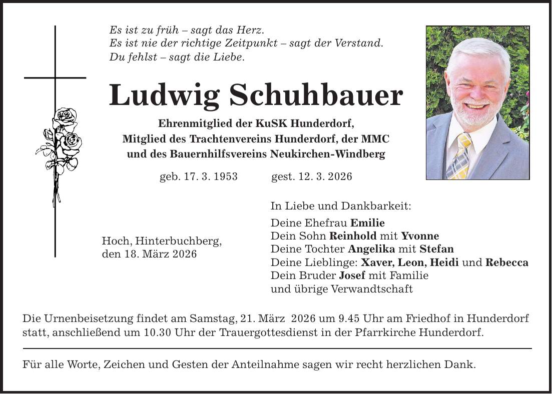 Es ist zu früh - sagt das Herz. Es ist nie der richtige Zeitpunkt - sagt der Verstand. Du fehlst - sagt die Liebe. Ludwig Schuhbauer Ehrenmitglied der KuSK Hunderdorf, Mitglied des Trachtenvereins Hunderdorf, der MMC und des Bauernhilfsvereins Neukirchen-Windberg geb. 17. 3. 1953 gest. 12. 3. 2026 In Liebe und Dankbarkeit: Deine Ehefrau Emilie Dein Sohn Reinhold mit Yvonne Deine Tochter Angelika mit Stefan Deine Lieblinge: Xaver, Leon, Heidi und Rebecca Dein Bruder Josef mit Familie und übrige Verwandtschaft Die Urnenbeisetzung findet am Samstag, 21. März 2026 um 9.45 Uhr am Friedhof in Hunderdorf statt, anschließend um 10.30 Uhr der Trauergottesdienst in der Pfarrkirche Hunderdorf. Für alle Worte, Zeichen und Gesten der Anteilnahme sagen wir recht herzlichen Dank.Hoch, Hinterbuchberg, den 18. März 2026