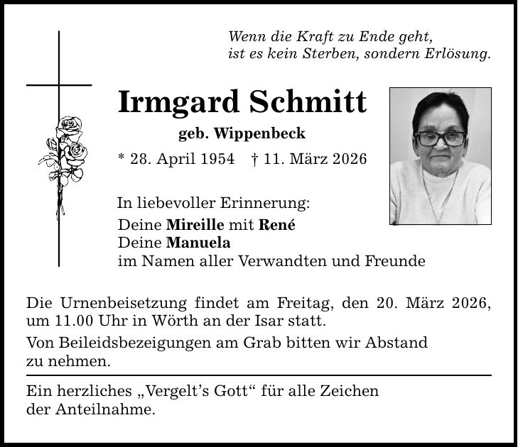 Wenn die Kraft zu Ende geht, ist es kein Sterben, sondern Erlösung. Irmgard Schmitt geb. Wippenbeck * 28. April 1954 _ 11. März 2026 In liebevoller Erinnerung: Deine Mireille mit René Deine Manuela im Namen aller Verwandten und Freunde Die Urnenbeisetzung findet am Freitag, den 20. März 2026, um 11.00 Uhr in Wörth an der Isar statt. Von Beileidsbezeigungen am Grab bitten wir Abstand zu nehmen. Ein herzliches 