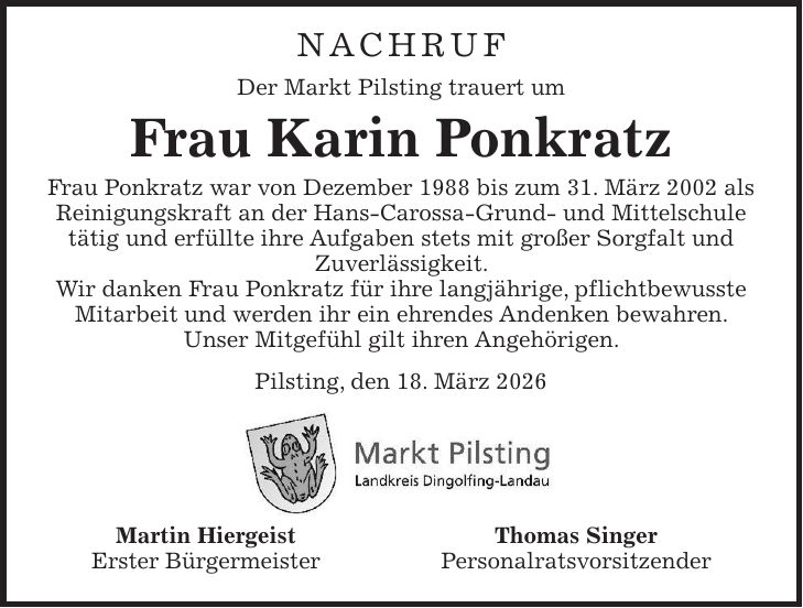 NACHRUF Der Markt Pilsting trauert um Frau Karin Ponkratz Frau Ponkratz war von Dezember 1988 bis zum 31. März 2002 als Reinigungskraft an der Hans-Carossa-Grund- und Mittelschule tätig und erfüllte ihre Aufgaben stets mit großer Sorgfalt und Zuverlässigkeit. Wir danken Frau Ponkratz für ihre langjährige, pflichtbewusste Mitarbeit und werden ihr ein ehrendes Andenken bewahren. Unser Mitgefühl gilt ihren Angehörigen. Pilsting, den 18. März 2026 Martin Hiergeist Thomas Singer Erster Bürgermeister Personalratsvorsitzender