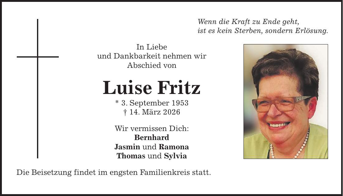 Wenn die Kraft zu Ende geht, ist es kein Sterben, sondern Erlösung. In Liebe und Dankbarkeit nehmen wir Abschied von Luise Fritz * 3. September 1953 + 14. März 2026 Wir vermissen Dich: Bernhard Jasmin und Ramona Thomas und Sylvia Die Beisetzung findet im engsten Familienkreis statt.