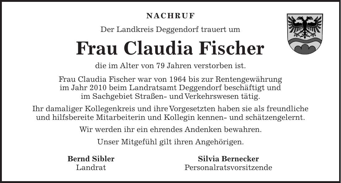 NACHRUF Der Landkreis Deggendorf trauert um Frau Claudia Fischer die im Alter von 79 Jahren verstorben ist. Frau Claudia Fischer war von 1964 bis zur Rentengewährung im Jahr 2010 beim Landratsamt Deggendorf beschäftigt und im Sachgebiet Straßen- und Verkehrswesen tätig. Ihr damaliger Kollegenkreis und ihre Vorgesetzten haben sie als freundliche und hilfsbereite Mitarbeiterin und Kollegin kennen- und schätzengelernt. Wir werden ihr ein ehrendes Andenken bewahren. Unser Mitgefühl gilt ihren Angehörigen. Bernd Sibler Silvia Bernecker Landrat Personalratsvorsitzende