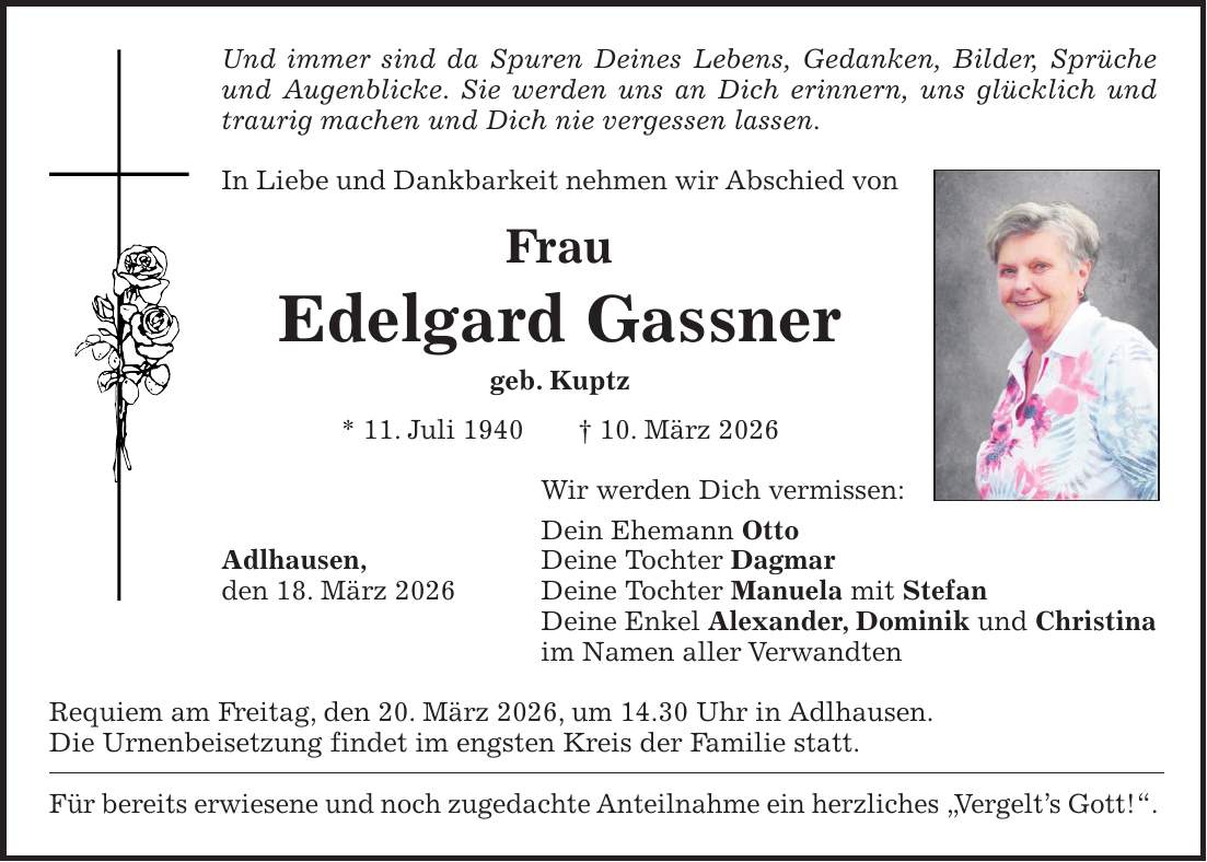 Und immer sind da Spuren Deines Lebens, Gedanken, Bilder, Sprüche und Augenblicke. Sie werden uns an Dich erinnern, uns glücklich und traurig machen und Dich nie vergessen lassen. In Liebe und Dankbarkeit nehmen wir Abschied von Frau Edelgard Gassner geb. Kuptz * 11. Juli 1940 + 10. März 2026 Wir werden Dich vermissen: Dein Ehemann Otto Adlhausen, Deine Tochter Dagmar den 18. März 2026 Deine Tochter Manuela mit Stefan Deine Enkel Alexander, Dominik und Christina im Namen aller Verwandten Requiem am Freitag, den 20. März 2026, um 14.30 Uhr in Adlhausen. Die Urnenbeisetzung findet im engsten Kreis der Familie statt. Für bereits erwiesene und noch zugedachte Anteilnahme ein herzliches 'Vergelt's Gott!'.
