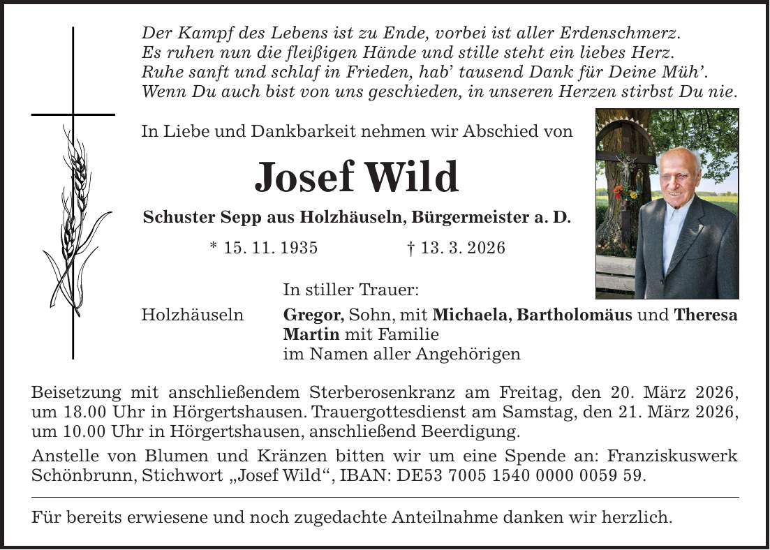 Der Kampf des Lebens ist zu Ende, vorbei ist aller Erdenschmerz. Es ruhen nun die fleißigen Hände und stille steht ein liebes Herz. Ruhe sanft und schlaf in Frieden, hab' tausend Dank für Deine Müh'. Wenn Du auch bist von uns geschieden, in unseren Herzen stirbst Du nie. In Liebe und Dankbarkeit nehmen wir Abschied von Josef Wild Schuster Sepp aus Holzhäuseln, Bürgermeister a. D. * 15. 11. 1935 + 13. 3. 2026 In stiller Trauer: Holzhäuseln Gregor, Sohn, mit Michaela, Bartholomäus und Theresa Martin mit Familie im Namen aller Angehörigen Beisetzung mit anschließendem Sterberosenkranz am Freitag, den 20. März 2026, um 18.00 Uhr in Hörgertshausen. Trauergottesdienst am Samstag, den 21. März 2026, um 10.00 Uhr in Hörgertshausen, anschließend Beerdigung. Anstelle von Blumen und Kränzen bitten wir um eine Spende an: Franziskuswerk Schönbrunn, Stichwort 'Josef Wild', IBAN: DE***. Für bereits erwiesene und noch zugedachte Anteilnahme danken wir herzlich.