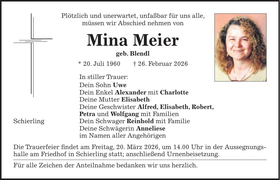 Plötzlich und unerwartet, unfaßbar für uns alle, müssen wir Abschied nehmen von Mina Meier geb. Blendl * 20. Juli 1960 + 26. Februar 2026 In stiller Trauer: Dein Sohn Uwe Dein Enkel Alexander mit Charlotte Deine Mutter Elisabeth Deine Geschwister Alfred, Elisabeth, Robert, Petra und Wolfgang mit Familien Schierling Dein Schwager Reinhold mit Familie Deine Schwägerin Anneliese im Namen aller Angehörigen Die Trauerfeier findet am Freitag, 20. März 2026, um 14.00 Uhr in der Aussegnungshalle am Friedhof in Schierling statt; anschließend Urnenbeisetzung. Für alle Zeichen der Anteilnahme bedanken wir uns herzlich.