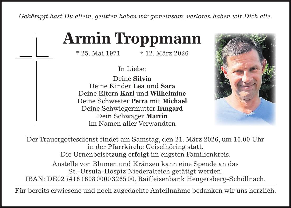 Gekämpft hast Du allein, gelitten haben wir gemeinsam, verloren haben wir Dich alle. Armin Troppmann * 25. Mai 1971 + 12. März 2026 In Liebe: Deine Silvia Deine Kinder Lea und Sara Deine Eltern Karl und Wilhelmine Deine Schwester Petra mit Michael Deine Schwiegermutter Irmgard Dein Schwager Martin im Namen aller Verwandten Der Trauergottesdienst findet am Samstag, den 21. März 2026, um 10.00 Uhr in der Pfarrkirche Geiselhöring statt. Die Urnenbeisetzung erfolgt im engsten Familienkreis. Anstelle von Blumen und Kränzen kann eine Spende an das St.-Ursula-Hospiz Niederalteich getätigt werden. IBAN: DE***, Raiffeisenbank Hengersberg-Schöllnach. Für bereits erwiesene und noch zugedachte Anteilnahme bedanken wir uns herzlich.