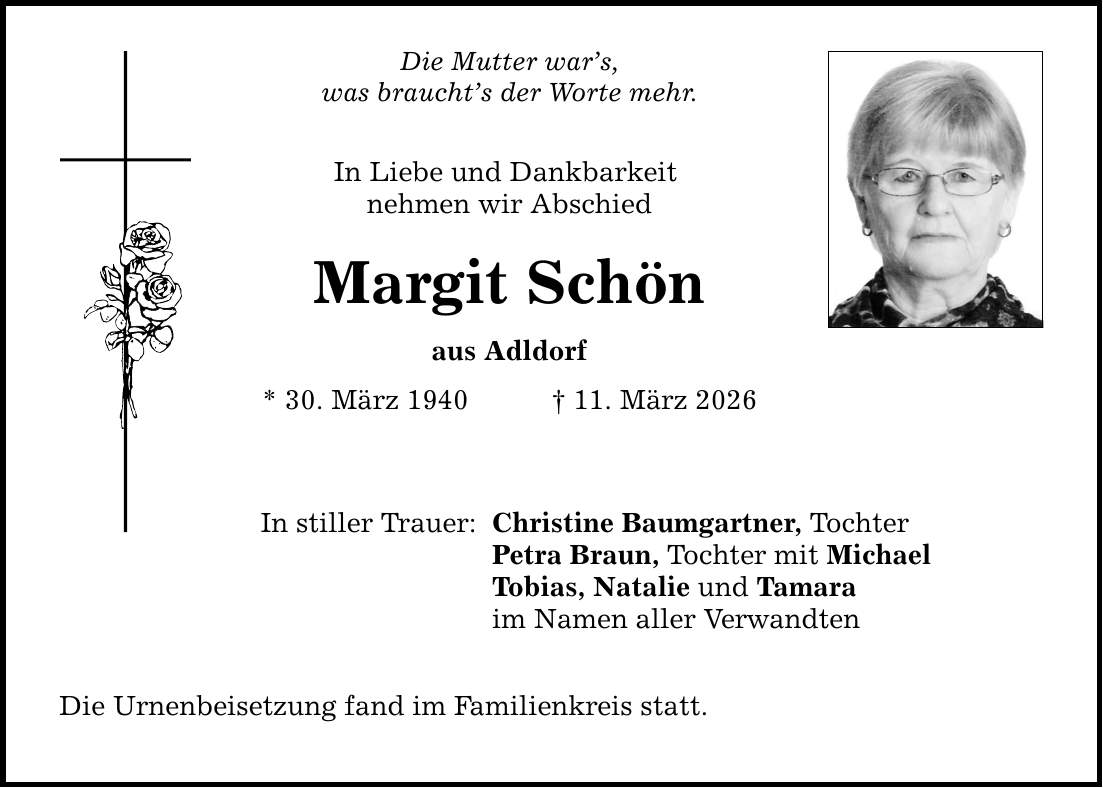 Die Mutter war's, was braucht's der Worte mehr. In Liebe und Dankbarkeit nehmen wir Abschied Margit Schön aus Adldorf * 30. März 1940 _ 11. März 2026 In stiller Trauer: Christine Baumgartner, Tochter Petra Braun, Tochter mit Michael Tobias, Natalie und Tamara im Namen aller Verwandten Die Urnenbeisetzung fand im Familienkreis statt.