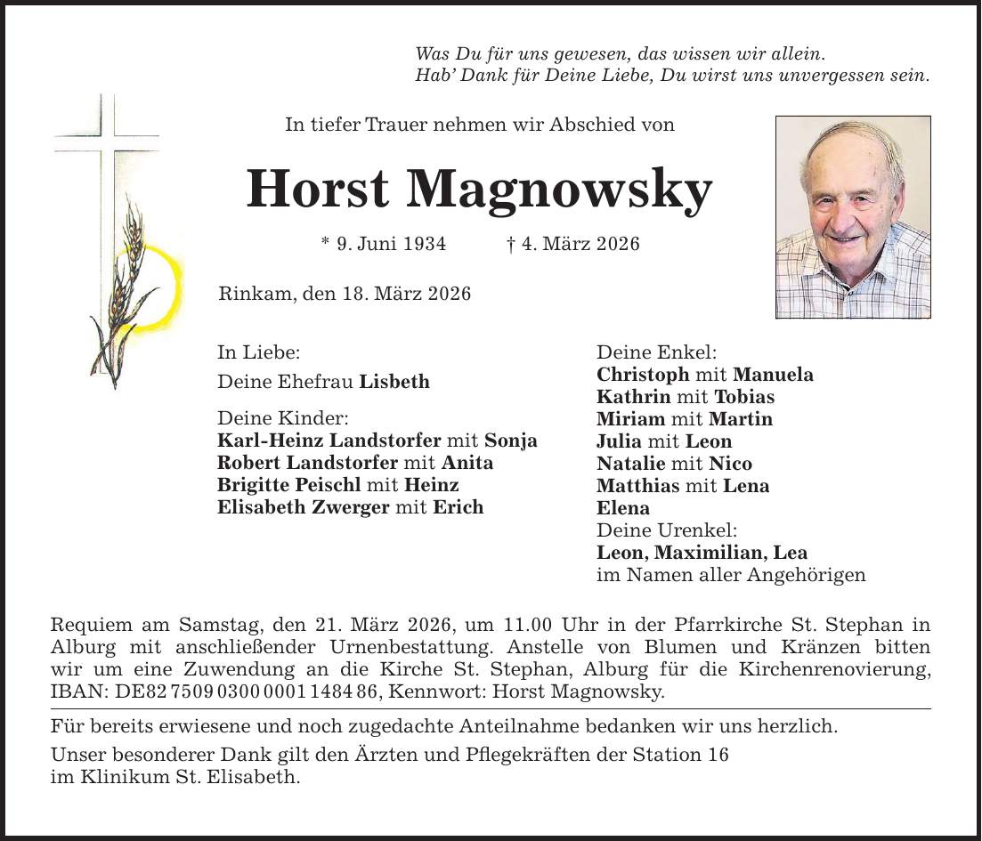 Was Du für uns gewesen, das wissen wir allein. Hab' Dank für Deine Liebe, Du wirst uns unvergessen sein. In tiefer Trauer nehmen wir Abschied von Horst Magnowsky * 9. Juni 1934 + 4. März 2026 Rinkam, den 18. März 2026 Requiem am Samstag, den 21. März 2026, um 11.00 Uhr in der Pfarrkirche St. Stephan in Alburg mit anschließender Urnenbestattung. Anstelle von Blumen und Kränzen bitten wir um eine Zuwendung an die Kirche St. Stephan, Alburg für die Kirchenrenovierung, IBAN: DE***, Kennwort: Horst Magnowsky. Für bereits erwiesene und noch zugedachte Anteilnahme bedanken wir uns herzlich. Unser besonderer Dank gilt den Ärzten und Pflegekräften der Station 16 im Klinikum St. Elisabeth.In Liebe: Deine Ehefrau Lisbeth Deine Kinder: Karl-Heinz Landstorfer mit Sonja Robert Landstorfer mit Anita Brigitte Peischl mit Heinz Elisabeth Zwerger mit Erich Deine Enkel: Christoph mit Manuela Kathrin mit Tobias Miriam mit Martin Julia mit Leon Natalie mit Nico Matthias mit Lena Elena Deine Urenkel: Leon, Maximilian, Lea im Namen aller Angehörigen 