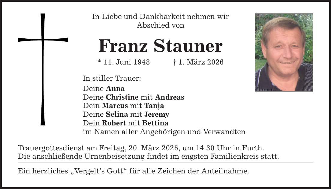 In Liebe und Dankbarkeit nehmen wir Abschied von Franz Stauner * 11. Juni 1948 _ 1. März 2026 In stiller Trauer: Deine Anna Deine Christine mit Andreas Dein Marcus mit Tanja Deine Selina mit Jeremy Dein Robert mit Bettina im Namen aller Angehörigen und Verwandten Trauergottesdienst am Freitag, 20. März 2026, um 14.30 Uhr in Furth. Die anschließende Urnenbeisetzung findet im engsten Familienkreis statt. Ein herzliches 