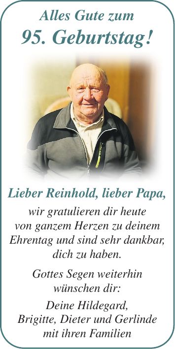 Lieber Reinhold, lieber Papa, wir gratulieren dir heute von ganzem Herzen zu deinem Ehrentag und sind sehr dankbar, dich zu haben. Gottes Segen weiterhin wünschen dir: Deine Hildegard, Brigitte, Dieter und Gerlinde mit ihren Familien Alles Gute zum 95. Geburtstag!