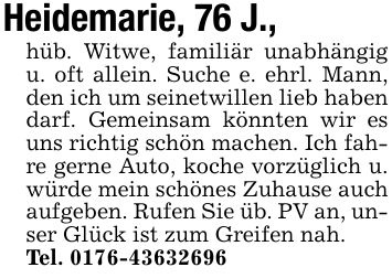 Heidemarie, 76 J.,hüb. Witwe, familiär unabhängig u. oft allein. Suche e. ehrl. Mann, den ich um seinetwillen lieb haben darf. Gemeinsam könnten wir es uns richtig schön machen. Ich fahre gerne Auto, koche vorzüglich u. würde mein schönes Zuhause auch aufgeben. Rufen Sie üb. PV an, unser Glück ist zum Greifen nah.Tel. ***