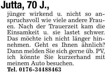 Jutta, 70 J.,jünger wirkend u. nicht so anspruchsvoll wie viele andere Frauen. Nach der Trauerzeit kam die Einsamkeit u. sie lastet schwer. Das möchte ich nicht länger hinnehmen. Geht es Ihnen ähnlich? Dann melden Sie sich gerne üb. PV, ich könnte Sie kurzerhand mit meinem Auto besuchen.Tel. ***