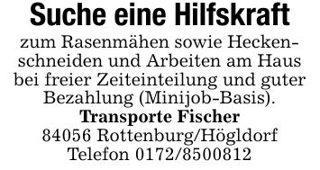 Suche eine Hilfskraftzum Rasenmähen sowie Heckenschneiden und Arbeiten am Hausbei freier Zeiteinteilung und guter Bezahlung (Minijob-Basis).Transporte Fischer84056 Rottenburg/HögldorfTelefon ***