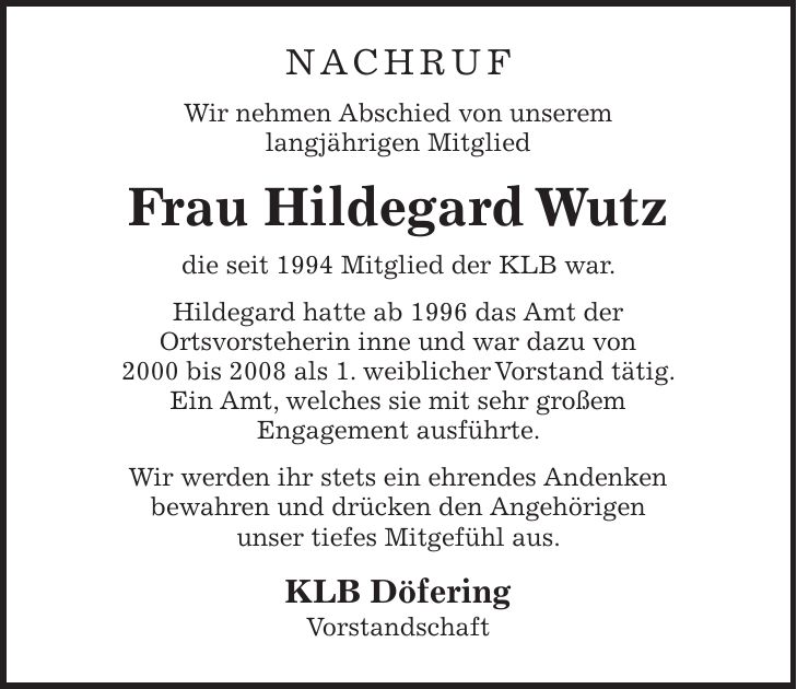 NACHRUF Wir nehmen Abschied von unserem langjährigen Mitglied Frau Hildegard Wutz die seit 1994 Mitglied der KLB war. Hildegard hatte ab 1996 das Amt der Ortsvorsteherin inne und war dazu von 2000 bis 2008 als 1. weiblicher Vorstand tätig. Ein Amt, welches sie mit sehr großem Engagement ausführte. Wir werden ihr stets ein ehrendes Andenken bewahren und drücken den Angehörigen unser tiefes Mitgefühl aus. KLB Döfering Vorstandschaft