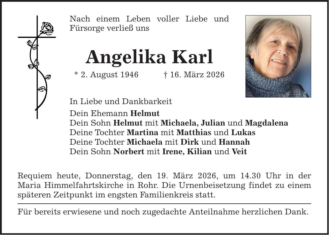 Nach einem Leben voller Liebe und Fürsorge verließ uns Angelika Karl * 2. August 1946 _ 16. März 2026 In Liebe und Dankbarkeit Dein Ehemann Helmut Dein Sohn Helmut mit Michaela, Julian und Magdalena Deine Tochter Martina mit Matthias und Lukas Deine Tochter Michaela mit Dirk und Hannah Dein Sohn Norbert mit Irene, Kilian und Veit Requiem heute, Donnerstag, den 19. März 2026, um 14.30 Uhr in der Maria Himmelfahrtskirche in Rohr. Die Urnenbeisetzung findet zu einem späteren Zeitpunkt im engsten Familienkreis statt. Für bereits erwiesene und noch zugedachte Anteilnahme herzlichen Dank.