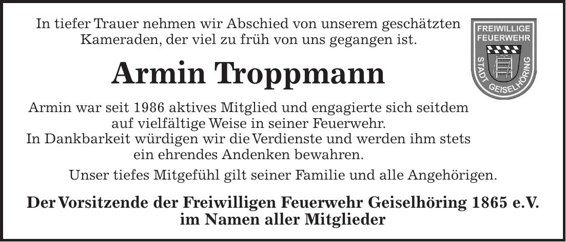 In tiefer Trauer nehmen wir Abschied von unserem geschätzten Kameraden, der viel zu früh von uns gegangen ist. Armin Troppmann Armin war seit 1986 aktives Mitglied und engagierte sich seitdem auf vielfältige Weise in seiner Feuerwehr. In Dankbarkeit würdigen wir die Verdienste und werden ihm stets ein ehrendes Andenken bewahren. Unser tiefes Mitgefühl gilt seiner Familie und alle Angehörigen. Der Vorsitzende der Freiwilligen Feuerwehr Geiselhöring 1865 e.V. im Namen aller MitgliederIn tiefer Trauer nehmen wir Abschied von unserem geschätzten Kameraden, der viel zu früh von uns gegangen ist Armin Troppmann Armin war seit 1986 aktives Mitglied und engagierte sich seitdem auf vielfältige Weise in seiner Feuerwehr. In Dankbarkeit würdigen wir die Verdienste und werden ihm stets ein ehrendes Andenken bewahren. Unser tiefes Mitgefühl gilt seiner Familie und alle Angehörigen Der Vorsitzende der Freiwilligen Feuerwehr Geiselhöring 1865 e.V. im Namen aller Mitglieder 