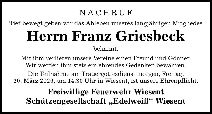 NACHRUF Tief bewegt geben wir das Ableben unseres langjährigen Mitgliedes Herrn Franz Griesbeck bekannt. Mit ihm verlieren unsere Vereine einen Freund und Gönner. Wir werden ihm stets ein ehrendes Gedenken bewahren. Die Teilnahme am Trauergottesdienst morgen, Freitag, 20. März 2026, um 14.30 Uhr in Wiesent, ist unsere Ehrenpflicht. Freiwillige Feuerwehr Wiesent Schützengesellschaft 