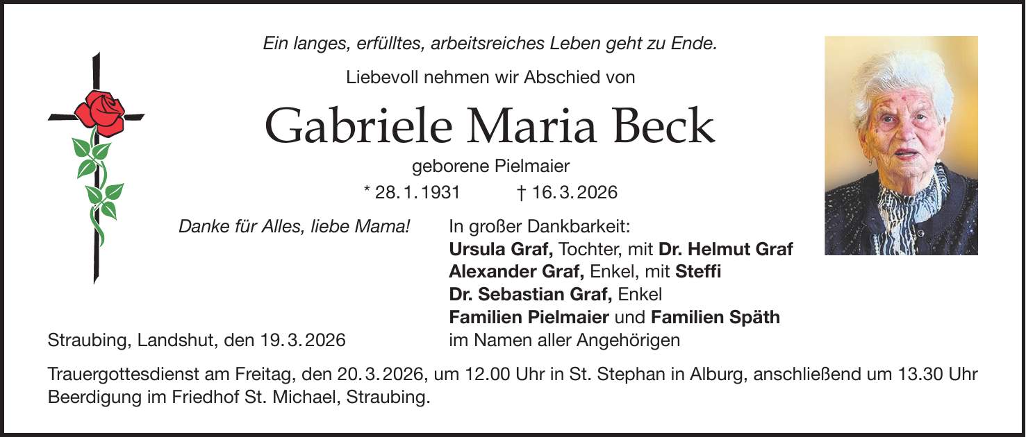 Ein langes, erfülltes, arbeitsreiches Leben geht zu Ende. Liebevoll nehmen wir Abschied von Gabriele Maria Beck geborene Pielmaier * 28. 1. 1931 + 16. 3. 2026 Danke für Alles, liebe Mama! In großer Dankbarkeit: Ursula Graf, Tochter, mit Dr. Helmut Graf Alexander Graf, Enkel, mit Steffi Dr. Sebastian Graf, Enkel Familien Pielmaier und Familien Späth Straubing, Landshut, den 19. 3. 2026 im Namen aller Angehörigen Trauergottesdienst am Freitag, den 20. 3. 2026, um 12.00 Uhr in St. Stephan in Alburg, anschließend um 13.30 Uhr Beerdigung im Friedhof St. Michael, Straubing.