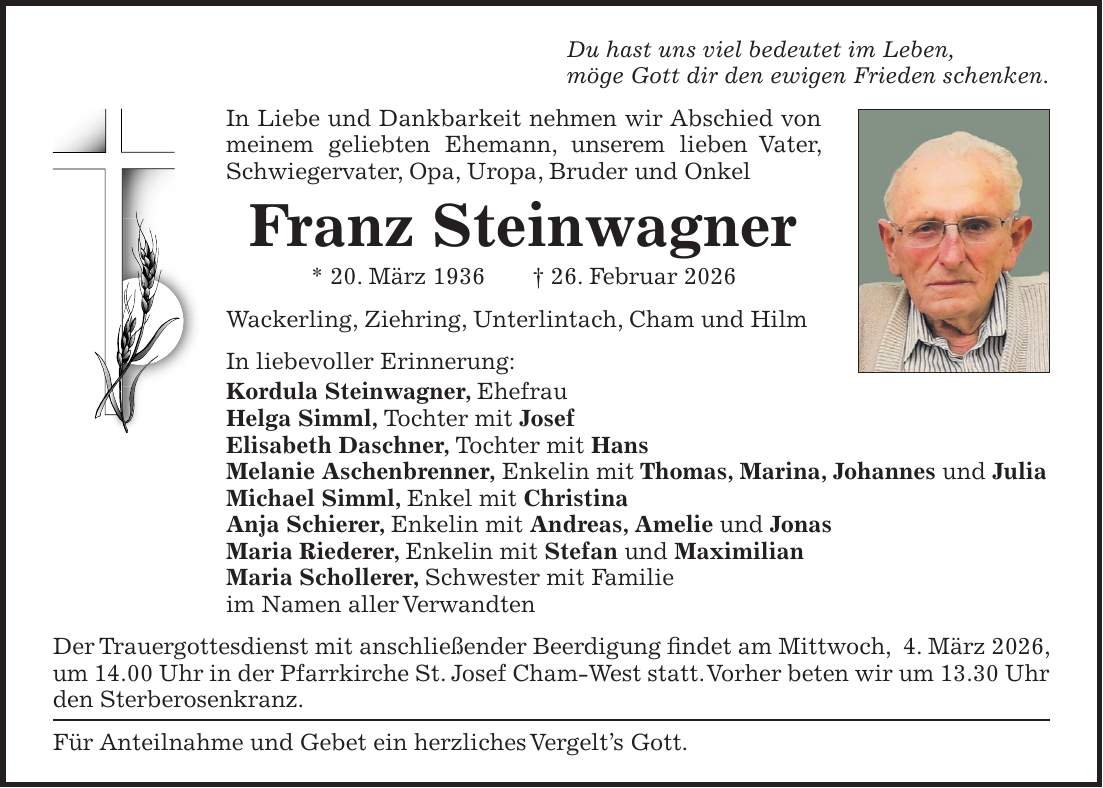 Du hast uns viel bedeutet im Leben, möge Gott dir den ewigen Frieden schenken. In Liebe und Dankbarkeit nehmen wir Abschied von meinem geliebten Ehemann, unserem lieben Vater, Schwiegervater, Opa, Uropa, Bruder und Onkel Franz Steinwagner * 20. März 1936 + 26. Februar 2026 Wackerling, Ziehring, Unterlintach, Cham und Hilm In liebevoller Erinnerung: Kordula Steinwagner, Ehefrau Helga Simml, Tochter mit Josef Elisabeth Daschner, Tochter mit Hans Melanie Aschenbrenner, Enkelin mit Thomas, Marina, Johannes und Julia Michael Simml, Enkel mit Christina Anja Schierer, Enkelin mit Andreas, Amelie und Jonas Maria Riederer, Enkelin mit Stefan und Maximilian Maria Schollerer, Schwester mit Familie im Namen aller Verwandten Der Trauergottesdienst mit anschließender Beerdigung findet am Mittwoch, 4. März 2026, um 14.00 Uhr in der Pfarrkirche St. Josef Cham-West statt. Vorher beten wir um 13.30 Uhr den Sterberosenkranz. Für Anteilnahme und Gebet ein herzliches Vergelt's Gott.