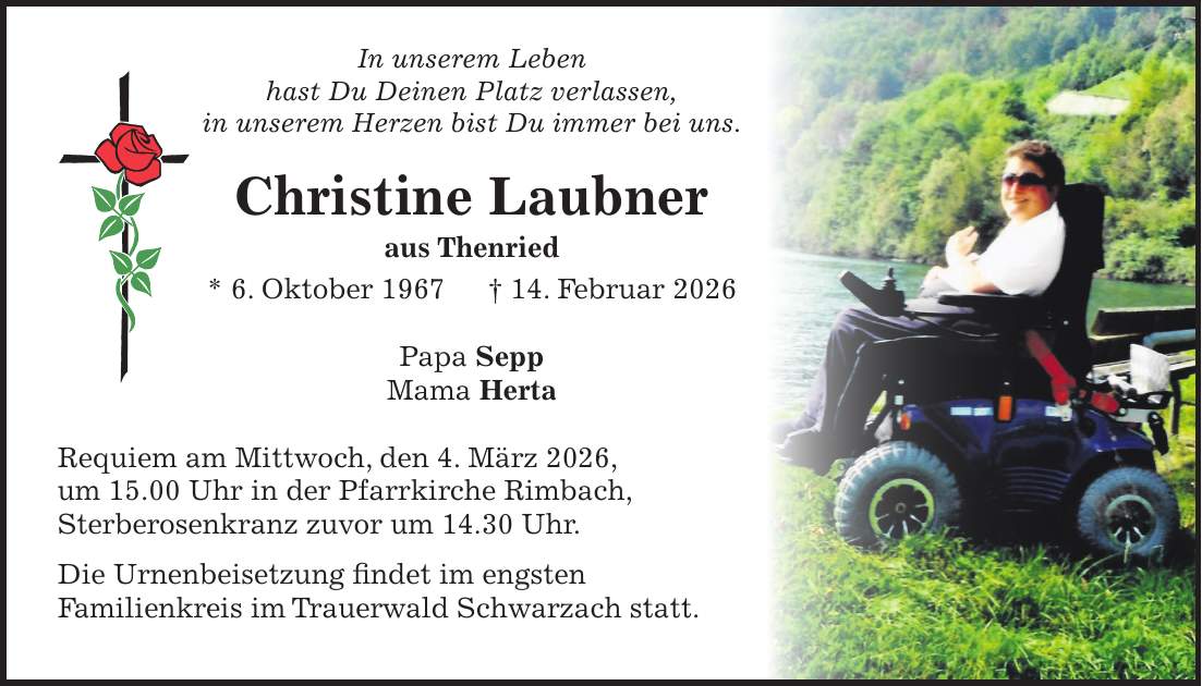 In unserem Leben hast Du Deinen Platz verlassen, in unserem Herzen bist Du immer bei uns. Christine Laubner aus Thenried * 6. Oktober 1967 + 14. Februar 2026 Papa Sepp Mama Herta Requiem am Mittwoch, den 4. März 2026, um 15.00 Uhr in der Pfarrkirche Rimbach, Sterberosenkranz zuvor um 14.30 Uhr. Die Urnenbeisetzung findet im engsten Familienkreis im Trauerwald Schwarzach statt.