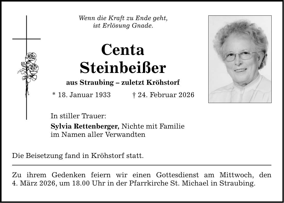 Wenn die Kraft zu Ende geht, ist Erlösung Gnade. Centa Steinbeißer aus Straubing - zuletzt Kröhstorf * 18. Januar 1933 _ 24. Februar 2026 In stiller Trauer: Sylvia Rettenberger, Nichte mit Familie im Namen aller Verwandten Die Beisetzung fand in Kröhstorf statt. Zu ihrem Gedenken feiern wir einen Gottesdienst am Mittwoch, den 4. März 2026, um 18.00 Uhr in der Pfarrkirche St. Michael in Straubing.