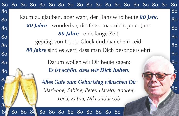 Kaum zu glauben, aber wahr, der Hans wird heute 80 Jahr. 80 Jahre - wunderbar, die feiert man nicht jedes Jahr. 80 Jahre - eine lange Zeit, geprägt von Liebe, Glück und manchem Leid. 80 Jahre sind es wert, dass man Dich besonders ehrt. Darum wollen wir Dir heute sagen: Es ist schön, dass wir Dich haben. Alles Gute zum Geburtstag wünschen Dir Marianne, Sabine, Peter, Harald, Andrea, Lena, Katrin, Niki und Jacob***