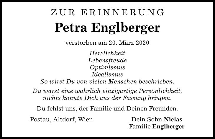 Zur Erinnerung Petra Englberger verstorben am 20. März 2020 Herzlichkeit Lebensfreude Optimismus Idealismus So wirst Du von vielen Menschen beschrieben. Du warst eine wahrlich einzigartige Persönlichkeit, nichts konnte Dich aus der Fassung bringen. Du fehlst uns, der Familie und Deinen Freunden. Postau, Altdorf, Wien Dein Sohn Niclas Familie Englberger