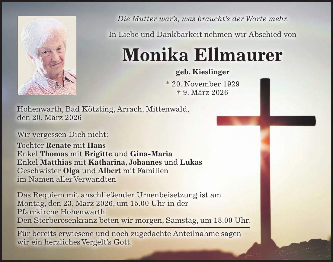 Die Mutter war's, was braucht's der Worte mehr. In Liebe und Dankbarkeit nehmen wir Abschied von Monika Ellmaurer geb. Kieslinger * 20. November 1929 + 9. März 2026 Hohenwarth, Bad Kötzting, Arrach, Mittenwald, den 20. März 2026 Wir vergessen Dich nicht: Tochter Renate mit Hans Enkel Thomas mit Brigitte und Gina-Maria Enkel Matthias mit Katharina, Johannes und Lukas Geschwister Olga und Albert mit Familien im Namen aller Verwandten Das Requiem mit anschließender Urnenbeisetzung ist am Montag, den 23. März 2026, um 15.00 Uhr in der Pfarrkirche Hohenwarth. Den Sterberosenkranz beten wir morgen, Samstag, um 18.00 Uhr. Für bereits erwiesene und noch zugedachte Anteilnahme sagen wir ein herzliches Vergelt's Gott.
