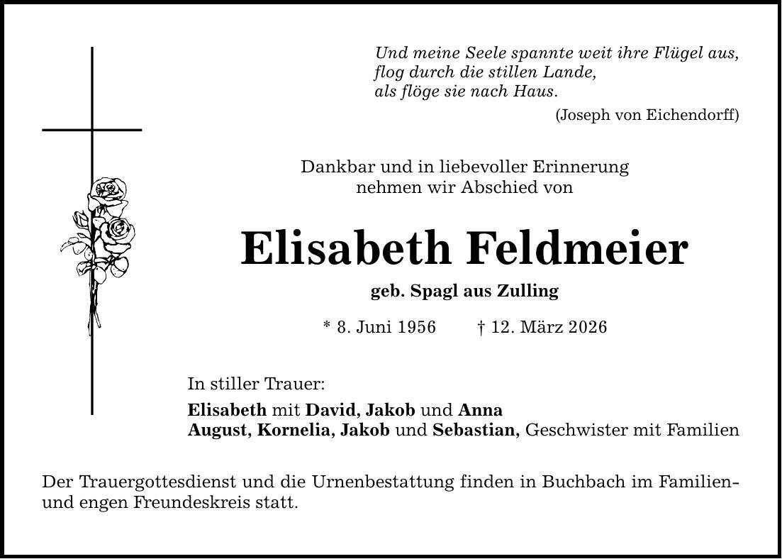 Und meine Seele spannte weit ihre Flügel aus,flog durch die stillen Lande,als flöge sie nach Haus.(Joseph von Eichendorff)Dankbar und in liebevoller Erinnerungnehmen wir Abschied vonElisabeth Feldmeiergeb. Spagl aus Zulling* 8. Juni 1956 _ 12. März 2026In stiller Trauer:Elisabeth mit David, Jakob und AnnaAugust, Kornelia, Jakob und Sebastian, Geschwister mit FamilienDer Trauergottesdienst und die Urnenbestattung finden in Buchbach im Familien- und engen Freundeskreis statt.