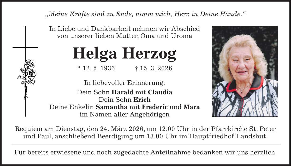 'Meine Kräfte sind zu Ende, nimm mich, Herr, in Deine Hände.' In Liebe und Dankbarkeit nehmen wir Abschied von unserer lieben Mutter, Oma und Uroma Helga Herzog * 12. 5. 1936 + 15. 3. 2026 In liebevoller Erinnerung: Dein Sohn Harald mit Claudia Dein Sohn Erich Deine Enkelin Samantha mit Frederic und Mara im Namen aller Angehörigen Requiem am Dienstag, den 24. März 2026, um 12.00 Uhr in der Pfarrkirche St. Peter und Paul, anschließend Beerdigung um 13.00 Uhr im Hauptfriedhof Landshut. Für bereits erwiesene und noch zugedachte Anteilnahme bedanken wir uns herzlich.
