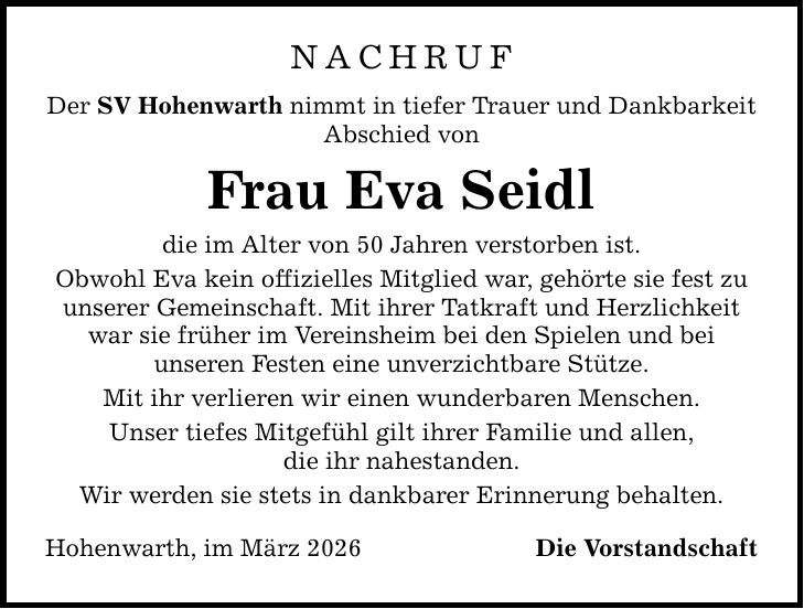 Nachruf Der SV Hohenwarth nimmt in tiefer Trauer und Dankbarkeit Abschied von Frau Eva Seidl die im Alter von 50 Jahren verstorben ist. Obwohl Eva kein offizielles Mitglied war, gehörte sie fest zu unserer Gemeinschaft. Mit ihrer Tatkraft und Herzlichkeit war sie früher im Vereinsheim bei den Spielen und bei unseren Festen eine unverzichtbare Stütze. Mit ihr verlieren wir einen wunderbaren Menschen. Unser tiefes Mitgefühl gilt ihrer Familie und allen, die ihr nahestanden. Wir werden sie stets in dankbarer Erinnerung behalten. Hohenwarth, im März 2026 Die Vorstandschaft