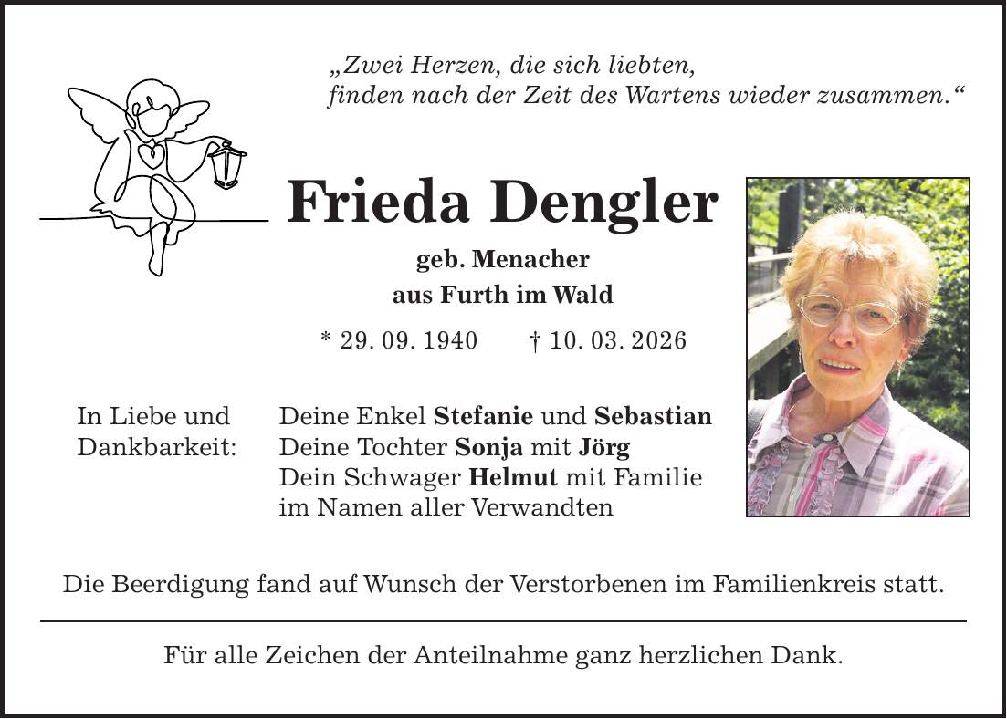 'Zwei Herzen, die sich liebten, finden nach der Zeit des Wartens wieder zusammen.' Frieda Dengler geb. Menacher aus Furth im Wald * 29. 09. 1940 + 10. 03. 2026 In Liebe und Deine Enkel Stefanie und Sebastian Dankbarkeit: Deine Tochter Sonja mit Jörg Dein Schwager Helmut mit Familie im Namen aller Verwandten Die Beerdigung fand auf Wunsch der Verstorbenen im Familienkreis statt. Für alle Zeichen der Anteilnahme ganz herzlichen Dank.