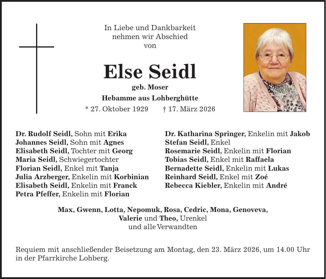 In Liebe und Dankbarkeit nehmen wir Abschied von Else Seidl geb. Moser Hebamme aus Lohberghütte * 27. Oktober 1929 + 17. März 2026 Dr. Rudolf Seidl, Sohn mit Erika Dr. Katharina Springer, Enkelin mit Jakob Johannes Seidl, Sohn mit Agnes Stefan Seidl, Enkel Elisabeth Seidl, Tochter mit Georg Rosemarie Seidl, Enkelin mit Florian Maria Seidl, Schwiegertochter Tobias Seidl, Enkel mit Raffaela Florian Seidl, Enkel mit Tanja Bernadette Seidl, Enkelin mit Lukas Julia Arzberger, Enkelin mit Korbinian Reinhard Seidl, Enkel mit Zoé Elisabeth Seidl, Enkelin mit Franck Rebecca Kiebler, Enkelin mit André Petra Pfeffer, Enkelin mit Florian Max, Gwenn, Lotta, Nepomuk, Rosa, Cedric, Mona, Genoveva, Valerie und Theo, Urenkel und alle Verwandten Requiem mit anschließender Beisetzung am Montag, den 23. März 2026, um 14.00 Uhr in der Pfarrkirche Lohberg. 