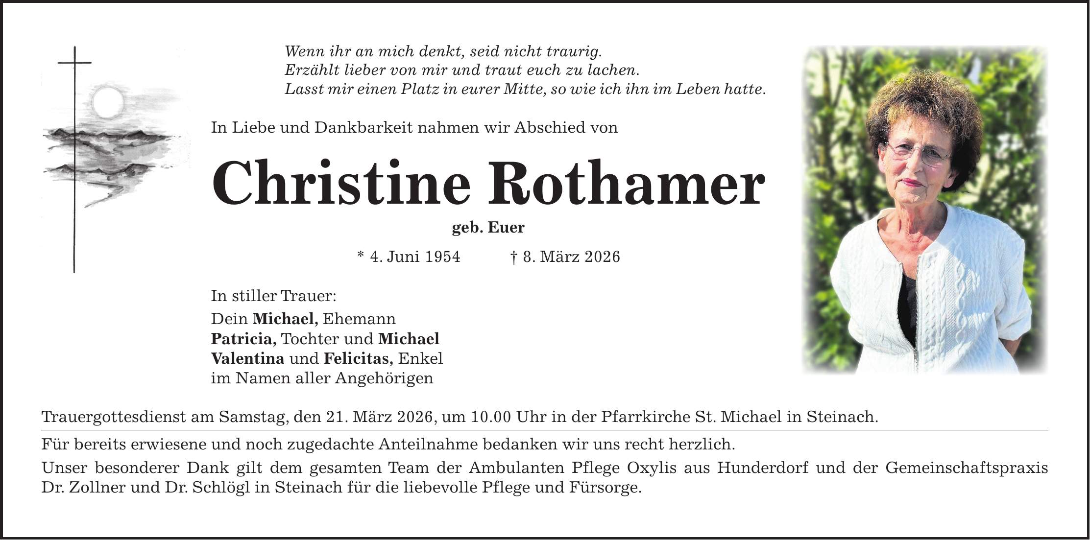 Wenn ihr an mich denkt, seid nicht traurig. Erzählt lieber von mir und traut euch zu lachen. Lasst mir einen Platz in eurer Mitte, so wie ich ihn im Leben hatte. In Liebe und Dankbarkeit nahmen wir Abschied von Christine Rothamer geb. Euer * 4. Juni 1954 + 8. März 2026 In stiller Trauer: Dein Michael, Ehemann Patricia, Tochter und Michael Valentina und Felicitas, Enkel im Namen aller Angehörigen Trauergottesdienst am Samstag, den 21. März 2026, um 10.00 Uhr in der Pfarrkirche St. Michael in Steinach. Für bereits erwiesene und noch zugedachte Anteilnahme bedanken wir uns recht herzlich. Unser besonderer Dank gilt dem gesamten Team der Ambulanten Pflege Oxylis aus Hunderdorf und der Gemeinschaftspraxis Dr. Zollner und Dr. Schlögl in Steinach für die liebevolle Pflege und Fürsorge.