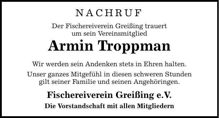 NACHRUF Der Fischereiverein Greißing trauert um sein Vereinsmitglied Armin Troppman Wir werden sein Andenken stets in Ehren halten. Unser ganzes Mitgefühl in diesen schweren Stunden gilt seiner Familie und seinen Angehöringen. Fischereiverein Greißing e.V. Die Vorstandschaft mit allen Mitgliedern