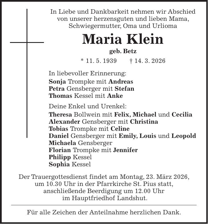 In Liebe und Dankbarkeit nehmen wir Abschied von unserer herzensguten und lieben Mama, Schwiegermutter, Oma und Urlioma Maria Klein geb. Betz * 11. 5. 1939 + 14. 3. 2026 In liebevoller Erinnerung: Sonja Trompke mit Andreas Petra Gensberger mit Stefan Thomas Kessel mit Anke Deine Enkel und Urenkel: Theresa Bollwein mit Felix, Michael und Cecilia Alexander Gensberger mit Christina Tobias Trompke mit Celine Daniel Gensberger mit Emily, Louis und Leopold Michaela Gensberger Florian Trompke mit Jennifer Philipp Kessel Sophia Kessel Der Trauergottesdienst findet am Montag, 23. März 2026, um 10.30 Uhr in der Pfarrkirche St. Pius statt, anschließende Beerdigung um 12.00 Uhr im Hauptfriedhof Landshut. Für alle Zeichen der Anteilnahme herzlichen Dank.