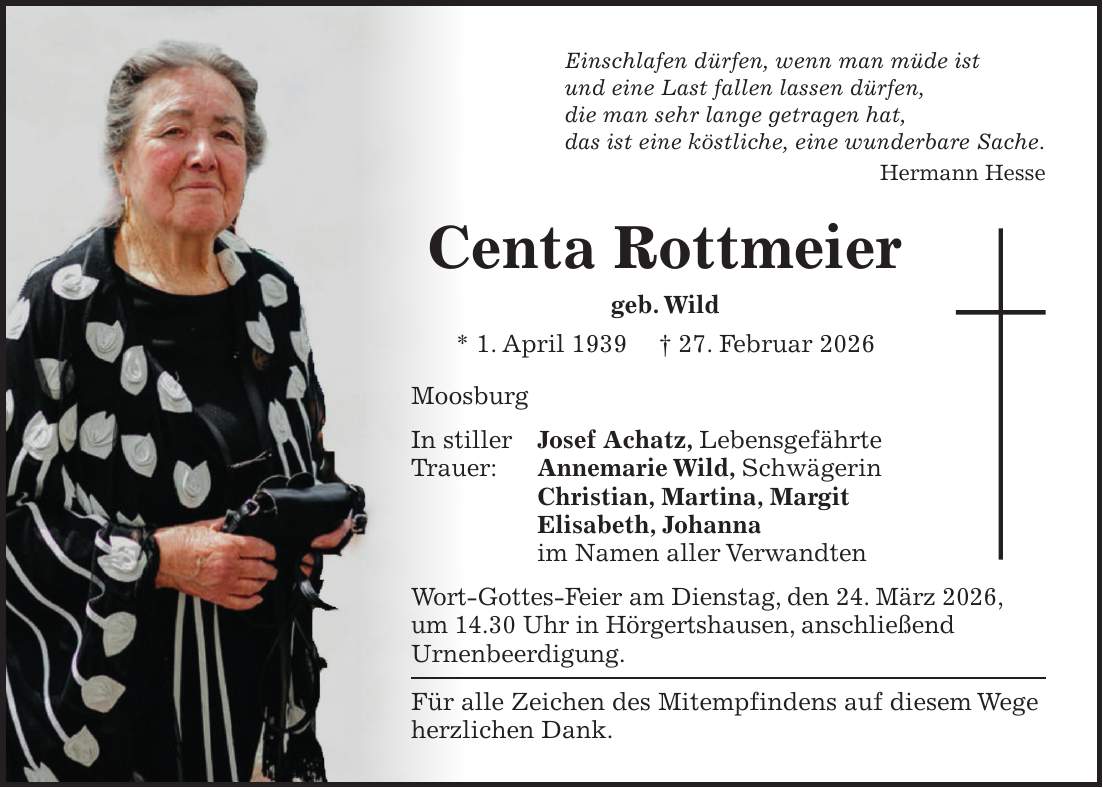 Einschlafen dürfen, wenn man müde ist und eine Last fallen lassen dürfen, die man sehr lange getragen hat, das ist eine köstliche, eine wunderbare Sache. Hermann Hesse Centa Rottmeier geb. Wild * 1. April 1939 + 27. Februar 2026 Moosburg In stiller Josef Achatz, Lebensgefährte Trauer: Annemarie Wild, Schwägerin Christian, Martina, Margit Elisabeth, Johanna im Namen aller Verwandten Wort-Gottes-Feier am Dienstag, den 24. März 2026, um 14.30 Uhr in Hörgertshausen, anschließend Urnenbeerdigung. Für alle Zeichen des Mitempfindens auf diesem Wege herzlichen Dank.